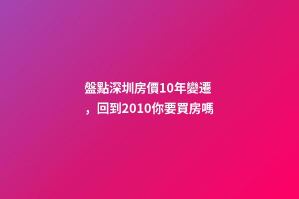 盤點深圳房價10年變遷，回到2010你要買房嗎?